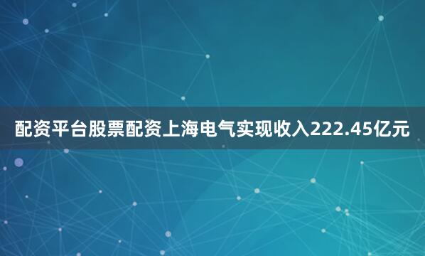 配资平台股票配资上海电气实现收入222.45亿元