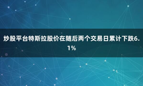 炒股平台特斯拉股价在随后两个交易日累计下跌6.1%