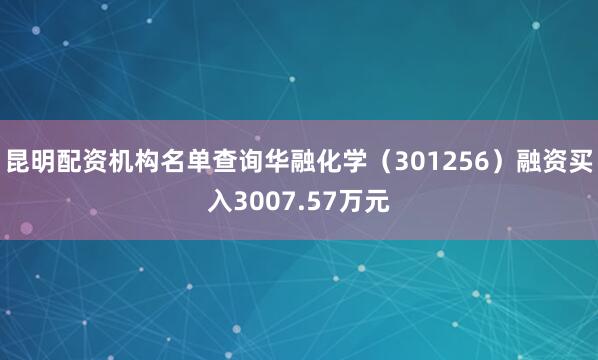 昆明配资机构名单查询华融化学（301256）融资买入3007.57万元